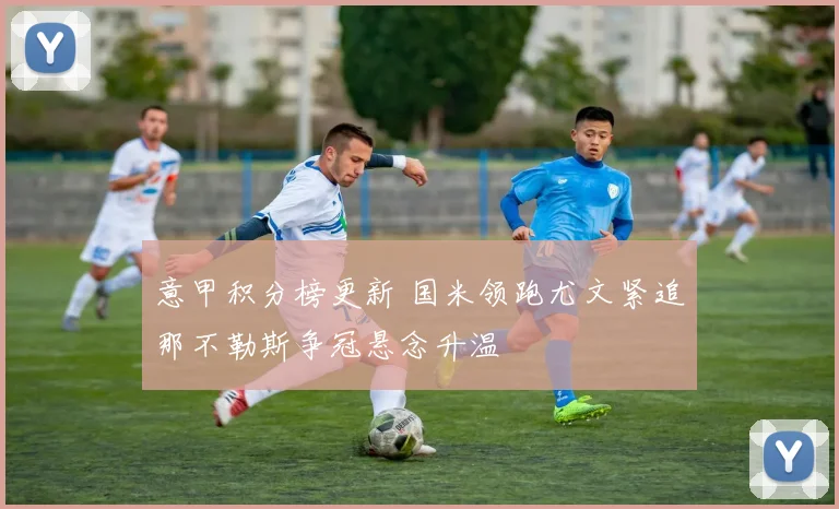 意甲积分榜更新 国米领跑尤文紧追那不勒斯争冠悬念升温