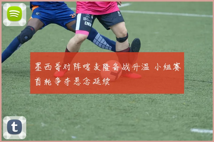 墨西哥对阵喀麦隆备战升温 小组赛首轮争夺悬念延续