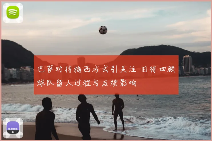 巴萨对待梅西方式引关注 旧将回顾球队留人过程与后续影响