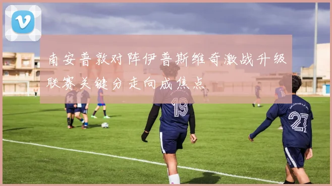 南安普敦对阵伊普斯维奇激战升级联赛关键分走向成焦点