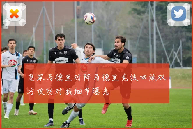 皇家马德里对阵马德里竞技回放双方攻防对抗细节曝光