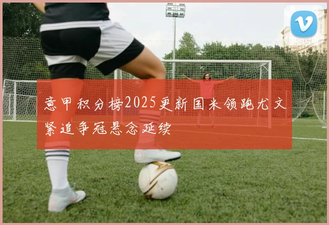 意甲积分榜2025更新国米领跑尤文紧追争冠悬念延续