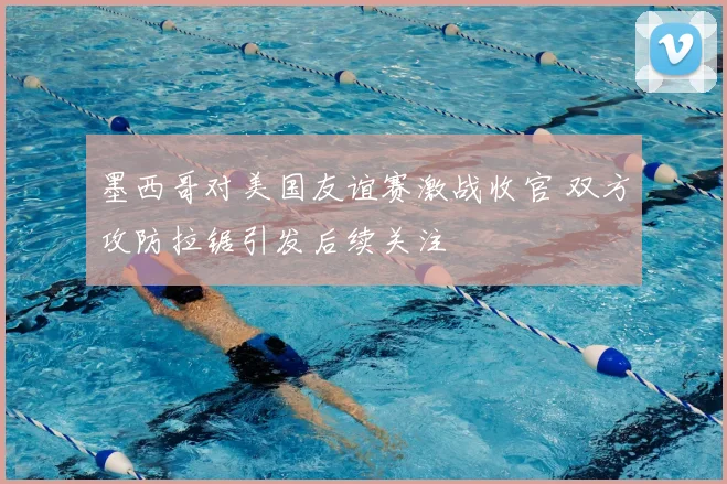 墨西哥对美国友谊赛激战收官 双方攻防拉锯引发后续关注