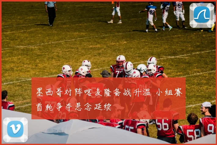 墨西哥对阵喀麦隆备战升温 小组赛首轮争夺悬念延续