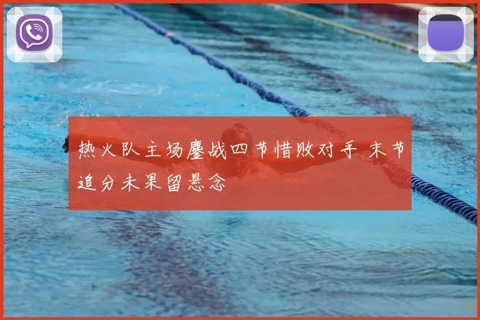 热火队主场鏖战四节惜败对手 末节追分未果留悬念