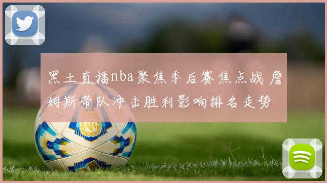 黑土直播nba聚焦季后赛焦点战 詹姆斯带队冲击胜利影响排名走势