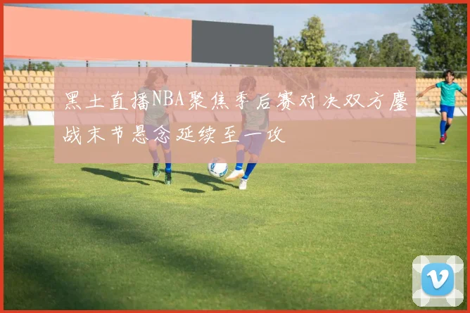 黑土直播NBA聚焦季后赛对决双方鏖战末节悬念延续至一攻