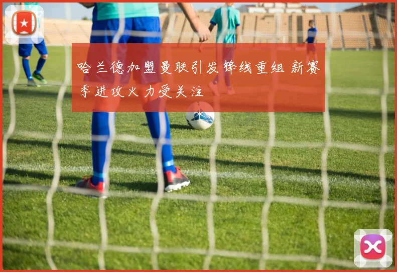 哈兰德加盟曼联引发锋线重组 新赛季进攻火力受关注