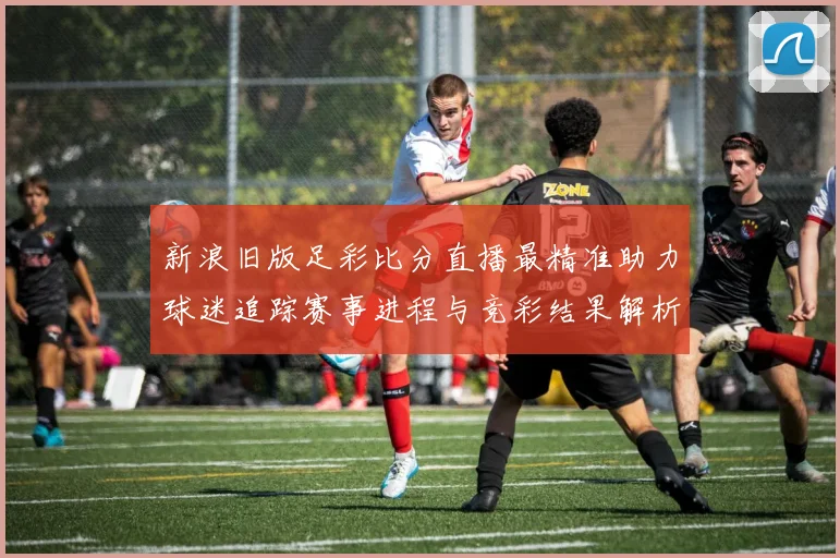 新浪旧版足彩比分直播最精准助力球迷追踪赛事进程与竞彩结果解析