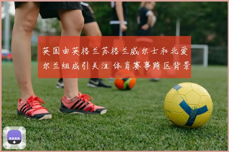 英国由英格兰苏格兰威尔士和北爱尔兰组成引关注 体育赛事跨区背景再受关注