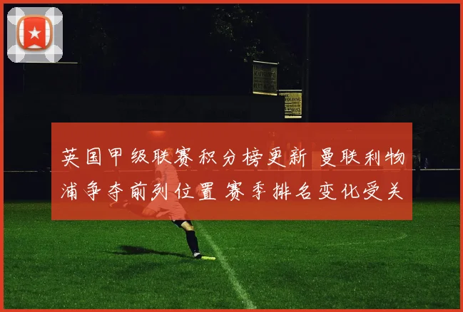 英国甲级联赛积分榜更新 曼联利物浦争夺前列位置 赛季排名变化受关注