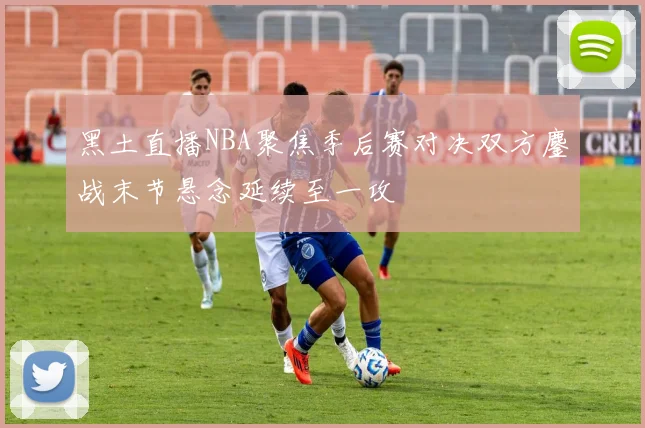 黑土直播NBA聚焦季后赛对决双方鏖战末节悬念延续至一攻